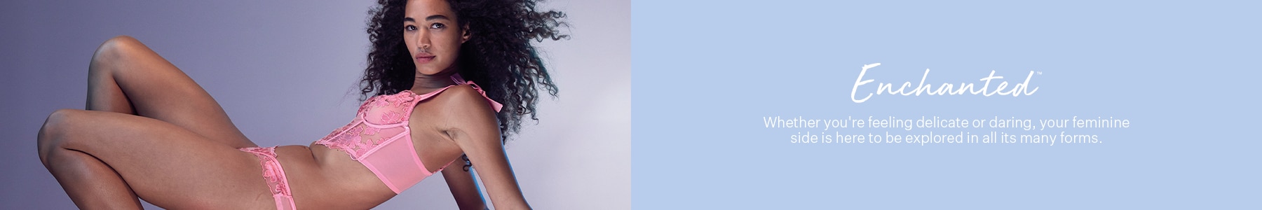 Enchanted. Whether you're feeling delicate or daring, your feminine side is here to be explored in all its many forms.