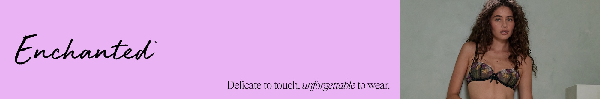 Enchanted. Whether you're feeling delicate or daring, your feminine side is here to be explored in all its many forms.